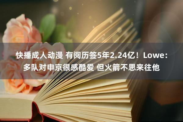 快播成人动漫 有阅历签5年2.24亿！Lowe：多队对申京很感酷爱 但火箭不思来往他