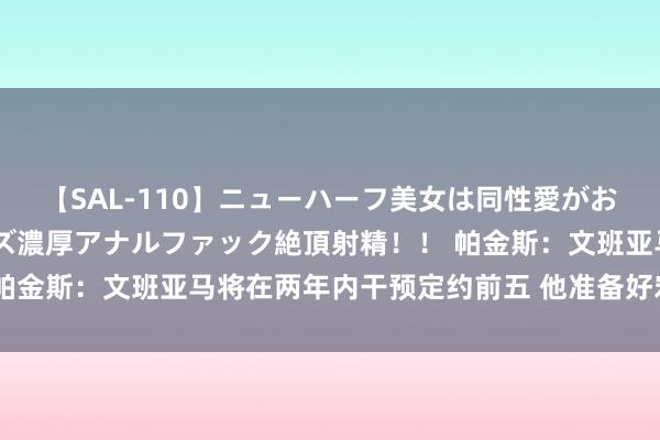 【SAL-110】ニューハーフ美女は同性愛がお好き♪ ニューハーフレズ濃厚アナルファック絶頂射精！！ 帕金斯：文班亚马将在两年内干预定约前五 他准备好宏图大展了