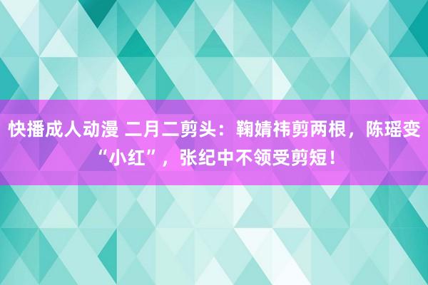 快播成人动漫 二月二剪头：鞠婧祎剪两根，陈瑶变“小红”，张纪中不领受剪短！