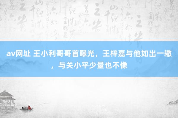 av网址 王小利哥哥首曝光，王梓嘉与他如出一辙，与关小平少量也不像