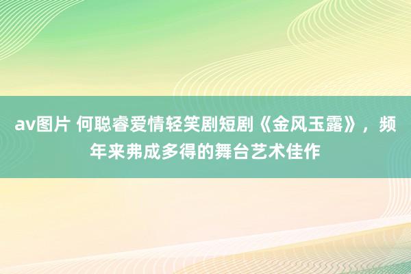 av图片 何聪睿爱情轻笑剧短剧《金风玉露》，频年来弗成多得的舞台艺术佳作