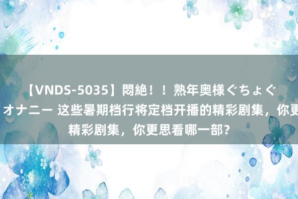 【VNDS-5035】悶絶！！熟年奥様ぐちょぐちょディルドオナニー 这些暑期档行将定档开播的精彩剧集，你更思看哪一部？
