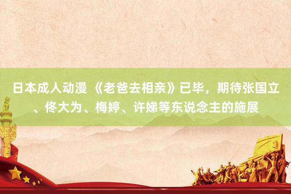 日本成人动漫 《老爸去相亲》已毕，期待张国立、佟大为、梅婷、许娣等东说念主的施展