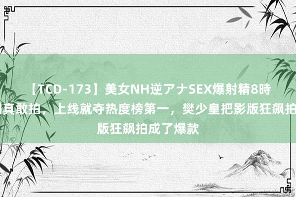 【TCD-173】美女NH逆アナSEX爆射精8時間 没思到真敢拍，上线就夺热度榜第一，樊少皇把影版狂飙拍成了爆款