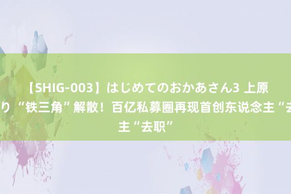 【SHIG-003】はじめてのおかあさん3 上原さゆり “铁三角”解散！百亿私募圈再现首创东说念主“去职”