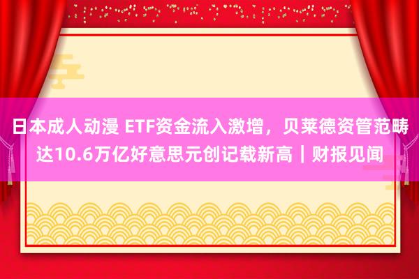 日本成人动漫 ETF资金流入激增，贝莱德资管范畴达10.6万亿好意思元创记载新高｜财报见闻