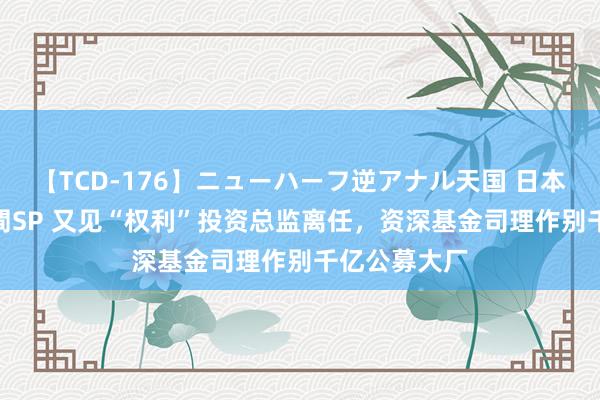 【TCD-176】ニューハーフ逆アナル天国 日本VS海外8時間SP 又见“权利”投资总监离任，资深基金司理作别千亿公募大厂