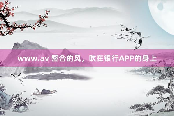 www.av 整合的风，吹在银行APP的身上