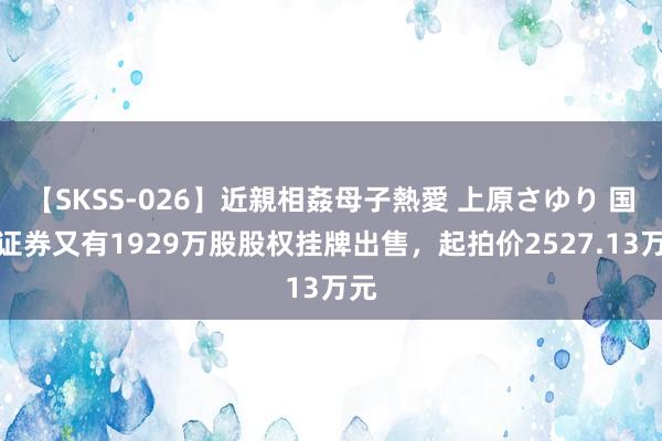 【SKSS-026】近親相姦母子熱愛 上原さゆり 国皆证券又有1929万股股权挂牌出售，起拍价2527.13万元