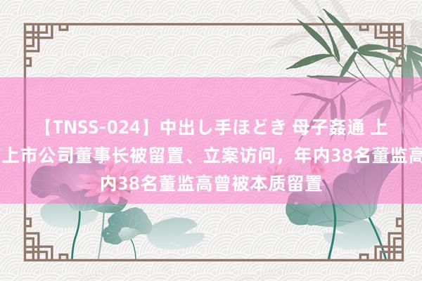 【TNSS-024】中出し手ほどき 母子姦通 上原さゆり 又有上市公司董事长被留置、立案访问，年内38名董监高曾被本质留置