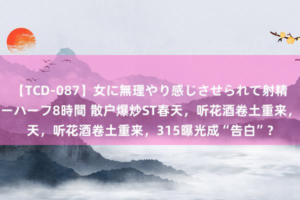 【TCD-087】女に無理やり感じさせられて射精までしてしまうニューハーフ8時間 散户爆炒ST春天，听花酒卷土重来，315曝光成“告白”？