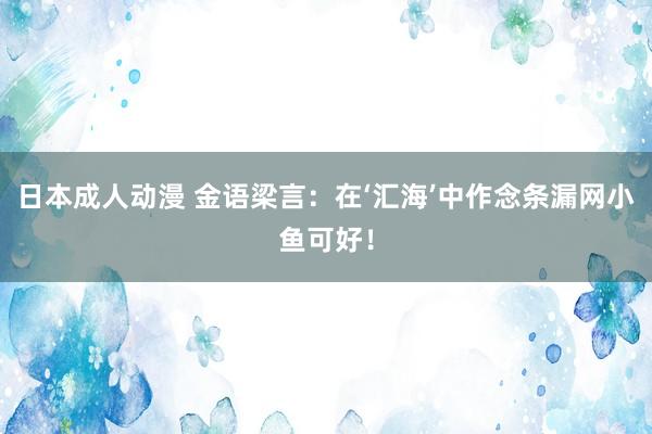 日本成人动漫 金语梁言：在‘汇海’中作念条漏网小鱼可好！