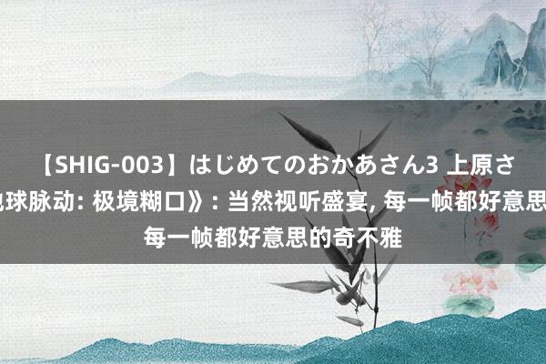 【SHIG-003】はじめてのおかあさん3 上原さゆり 《地球脉动: 极境糊口》: 当然视听盛宴， 每一帧都好意思的奇不雅