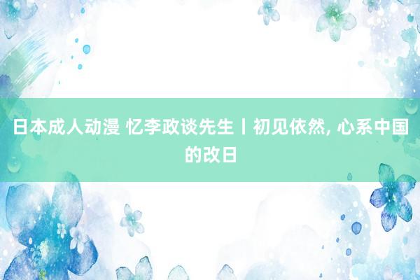 日本成人动漫 忆李政谈先生丨初见依然， 心系中国的改日