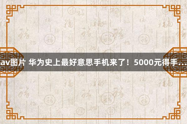 av图片 华为史上最好意思手机来了！5000元得手…