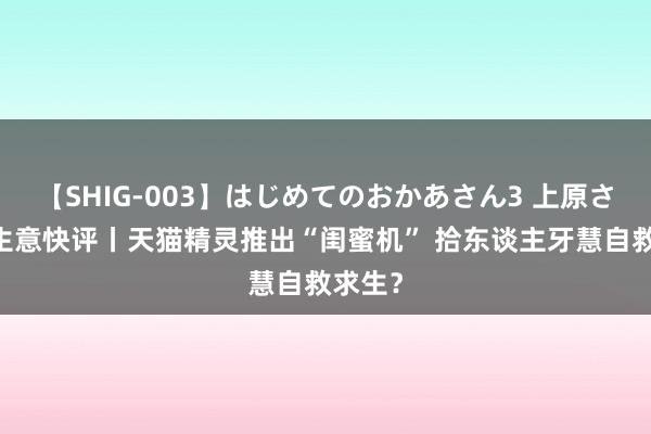 【SHIG-003】はじめてのおかあさん3 上原さゆり 生意快评丨天猫精灵推出“闺蜜机” 拾东谈主牙慧自救求生？