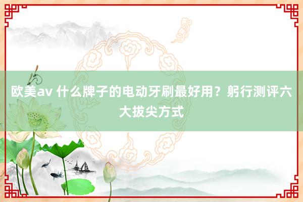 欧美av 什么牌子的电动牙刷最好用？躬行测评六大拔尖方式