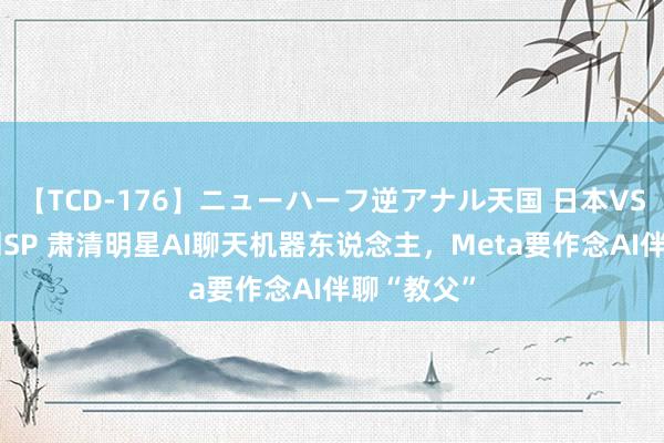 【TCD-176】ニューハーフ逆アナル天国 日本VS海外8時間SP 肃清明星AI聊天机器东说念主，Meta要作念AI伴聊“教父”