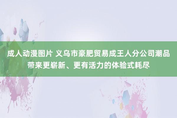 成人动漫图片 义乌市豪肥贸易成王人分公司潮品带来更崭新、更有活力的体验式耗尽