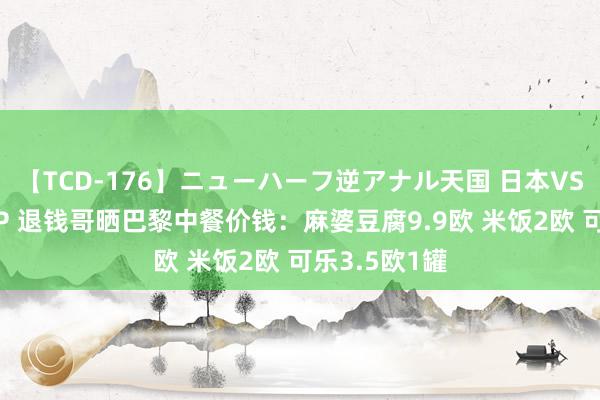 【TCD-176】ニューハーフ逆アナル天国 日本VS海外8時間SP 退钱哥晒巴黎中餐价钱：麻婆豆腐9.9欧 米饭2欧 可乐3.5欧1罐