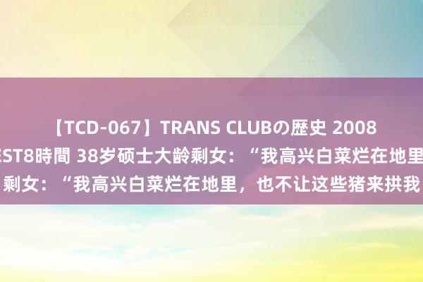 【TCD-067】TRANS CLUBの歴史 2008～2011 44タイトルBEST8時間 38岁硕士大龄剩女：“我高兴白菜烂在地里，也不让这些猪来拱我