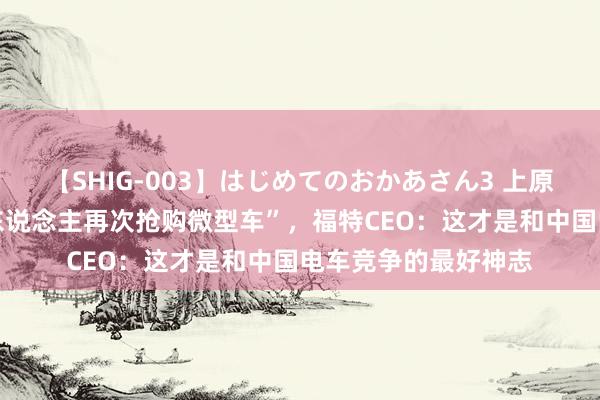 【SHIG-003】はじめてのおかあさん3 上原さゆり “好意思国东说念主再次抢购微型车”，福特CEO：这才是和中国电车竞争的最好神志