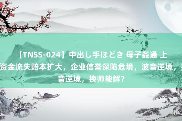 【TNSS-024】中出し手ほどき 母子姦通 上原さゆり 资金流失赔本扩大，企业信誉深陷危境，波音逆境，换帅能解？