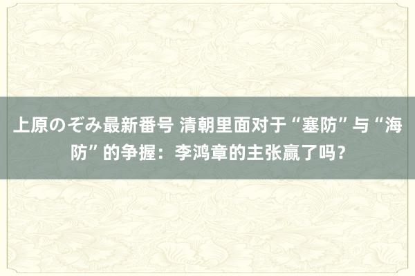 上原のぞみ最新番号 清朝里面对于“塞防”与“海防”的争握：李鸿章的主张赢了吗？