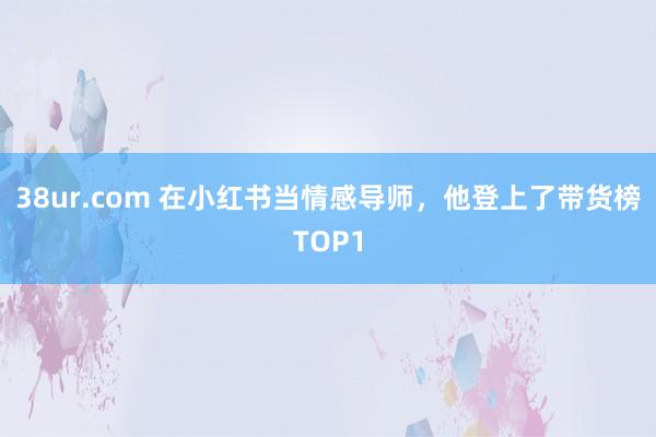 38ur.com 在小红书当情感导师，他登上了带货榜TOP1