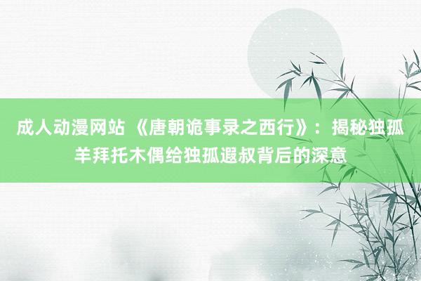 成人动漫网站 《唐朝诡事录之西行》：揭秘独孤羊拜托木偶给独孤遐叔背后的深意