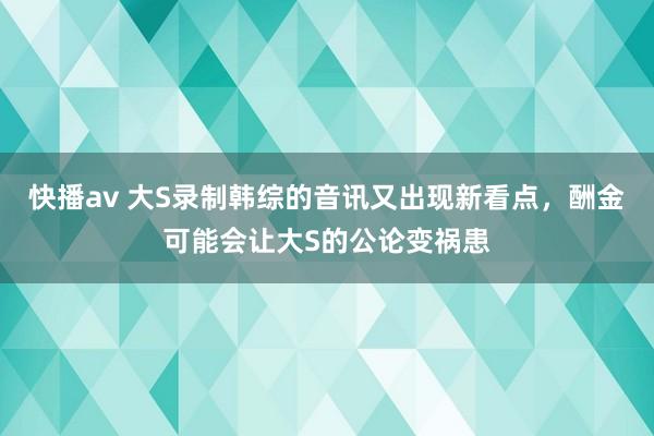 快播av 大S录制韩综的音讯又出现新看点，酬金可能会让大S的公论变祸患