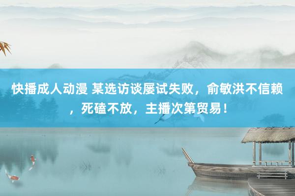 快播成人动漫 某选访谈屡试失败，俞敏洪不信赖，死磕不放，主播次第贸易！