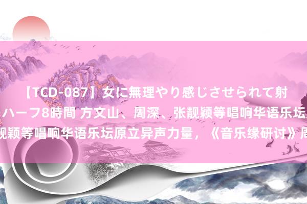 【TCD-087】女に無理やり感じさせられて射精までしてしまうニューハーフ8時間 方文山、周深、张靓颖等唱响华语乐坛原立异声力量，《音乐缘研讨》周日开播