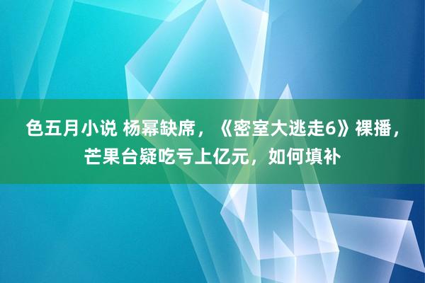 色五月小说 杨幂缺席，《密室大逃走6》裸播，芒果台疑吃亏上亿元，如何填补