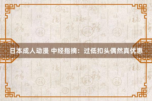 日本成人动漫 中经指摘：过低扣头偶然真优惠