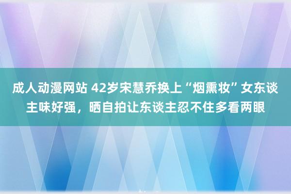 成人动漫网站 42岁宋慧乔换上“烟熏妆”女东谈主味好强，晒自拍让东谈主忍不住多看两眼