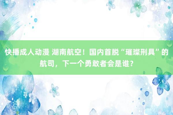 快播成人动漫 湖南航空！国内首脱“璀璨刑具”的航司，下一个勇敢者会是谁？