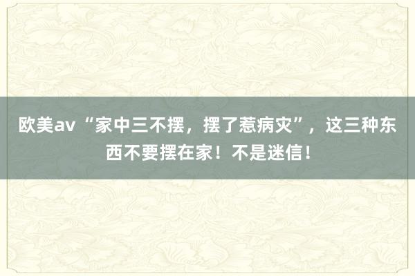 欧美av “家中三不摆，摆了惹病灾”，这三种东西不要摆在家！不是迷信！