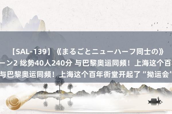 【SAL-139】《まるごとニューハーフ同士の》ペニクリフェラチオシーン2 総勢40人240分 与巴黎奥运同频！上海这个百年衖堂开起了“拗运会”