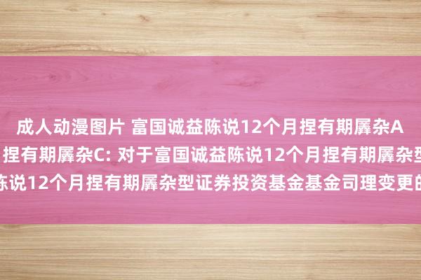 成人动漫图片 富国诚益陈说12个月捏有期羼杂A，富国诚益陈说12个月捏有期羼杂C: 对于富国诚益陈说12个月捏有期羼杂型证券投资基金基金司理变更的公告