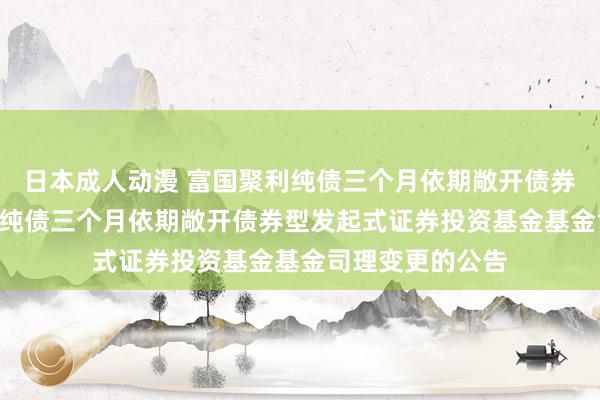 日本成人动漫 富国聚利纯债三个月依期敞开债券: 对于富国聚利纯债三个月依期敞开债券型发起式证券投资基金基金司理变更的公告