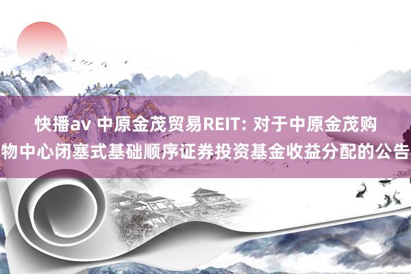 快播av 中原金茂贸易REIT: 对于中原金茂购物中心闭塞式基础顺序证券投资基金收益分配的公告