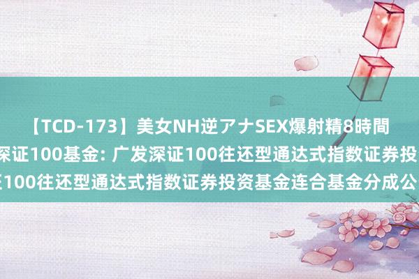 【TCD-173】美女NH逆アナSEX爆射精8時間 广发深证100ETF连合C，深证100基金: 广发深证100往还型通达式指数证券投资基金连合基金分成公告