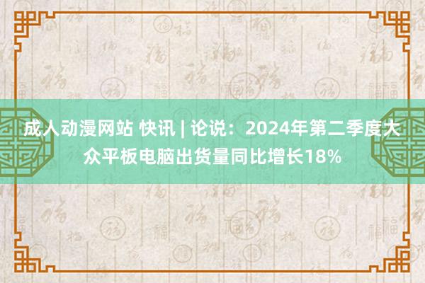 成人动漫网站 快讯 | 论说：2024年第二季度大众平板电脑出货量同比增长18%