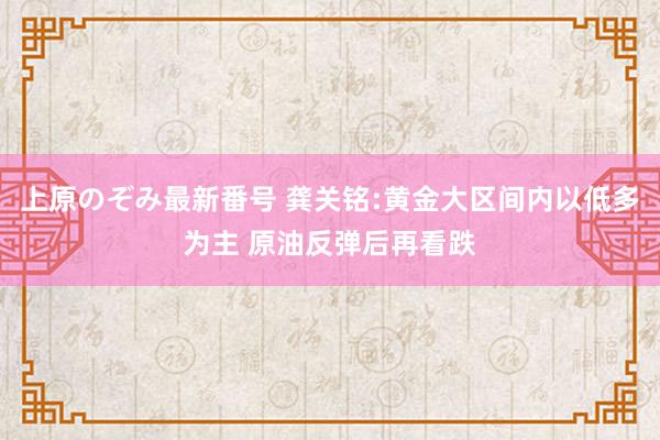 上原のぞみ最新番号 龚关铭:黄金大区间内以低多为主 原油反弹后再看跌