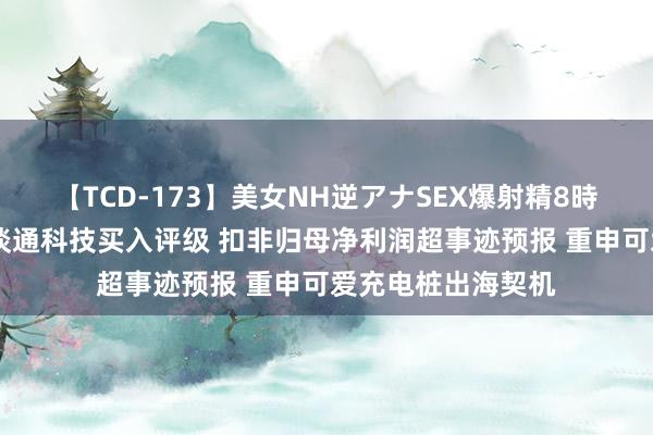 【TCD-173】美女NH逆アナSEX爆射精8時間 天风证券予以谈通科技买入评级 扣非归母净利润超事迹预报 重申可爱充电桩出海契机