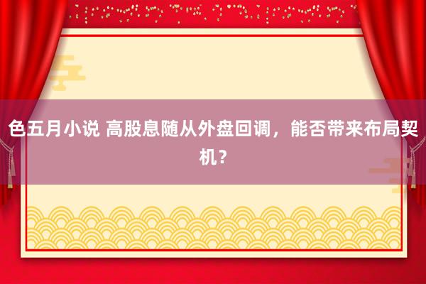 色五月小说 高股息随从外盘回调，能否带来布局契机？