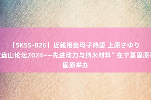 【SKSS-026】近親相姦母子熱愛 上原さゆり “六盘山论坛2024——先进动力与纳米材料”在宁夏固原举办