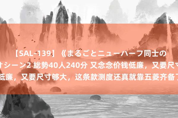 【SAL-139】《まるごとニューハーフ同士の》ペニクリフェラチオシーン2 総勢40人240分 又念念价钱低廉，又要尺寸够大，这条款测度还真就靠五菱齐备了，这不宝骏云