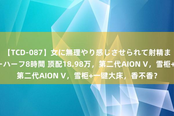 【TCD-087】女に無理やり感じさせられて射精までしてしまうニューハーフ8時間 顶配18.98万，第二代AION V，雪柜+一键大床，香不香？